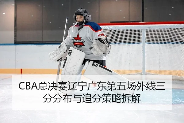 CBA总决赛辽宁广东第五场外线三分分布与追分策略拆解